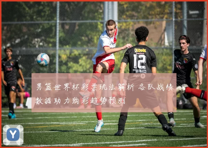 男篮世界杯彩票玩法解析 各队战绩数据助力购彩趋势预测