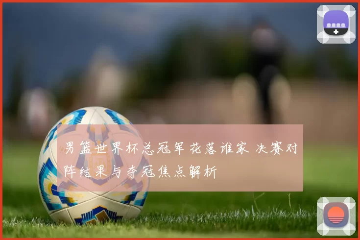 男篮世界杯总冠军花落谁家 决赛对阵结果与夺冠焦点解析