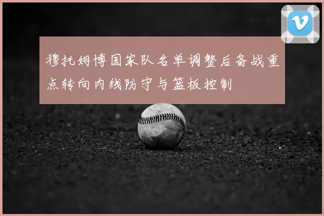 穆托姆博国家队名单调整后备战重点转向内线防守与篮板控制