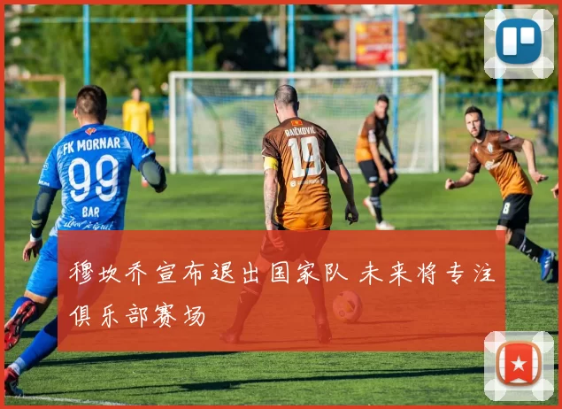 穆坎乔宣布退出国家队 未来将专注俱乐部赛场