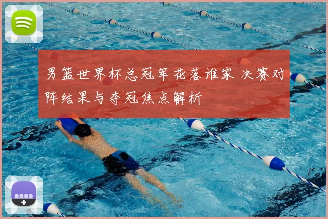 男篮世界杯总冠军花落谁家 决赛对阵结果与夺冠焦点解析