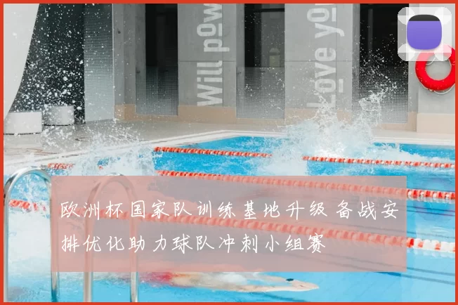 欧洲杯国家队训练基地升级 备战安排优化助力球队冲刺小组赛