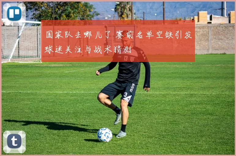 国家队去哪儿了 赛前名单空缺引发球迷关注与战术猜测