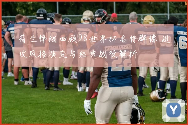 荷兰锋线回顾98世界杯名将群像 进攻风格演变与经典战役解析