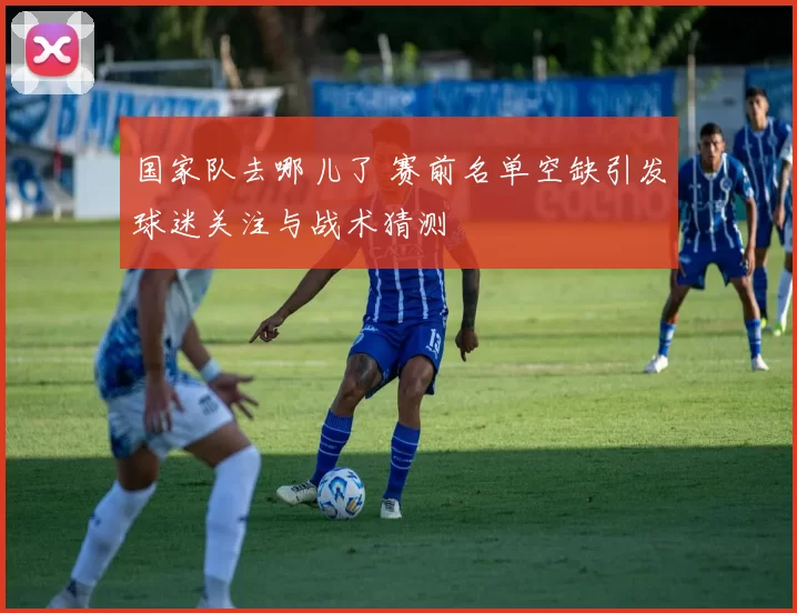 国家队去哪儿了 赛前名单空缺引发球迷关注与战术猜测