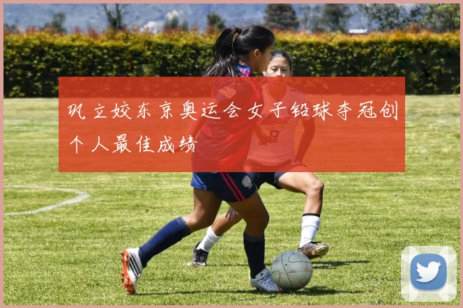 巩立姣东京奥运会女子铅球夺冠创个人最佳成绩