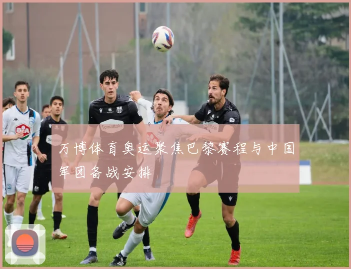 万博体育奥运聚焦巴黎赛程与中国军团备战安排