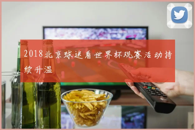 2018北京球迷看世界杯观赛活动持续升温